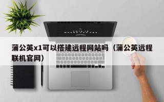 邵阳蒲公英x1可以搭建远程网站吗（蒲公英远程联机官网）
